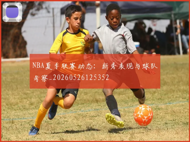 NBA夏季联赛动态：新秀表现与球队考察_20260526125352