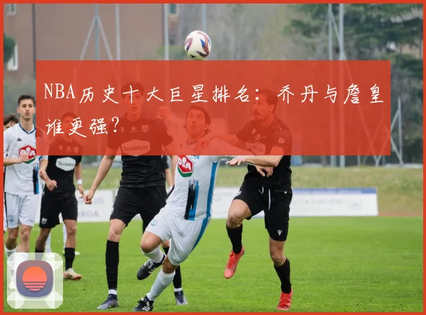 NBA历史十大巨星排名：乔丹与詹皇谁更强？