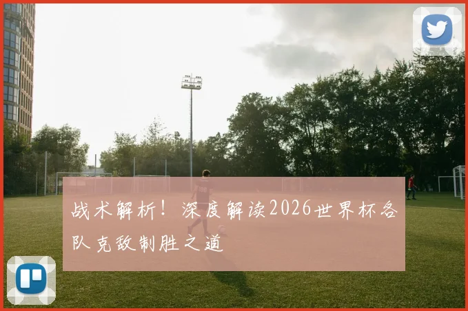 战术解析!深度解读2026世界杯各队克敌制胜之道
