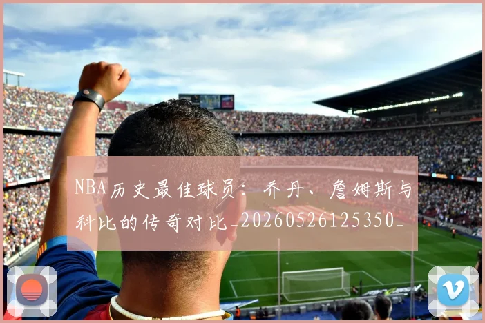 NBA历史最佳球员：乔丹、詹姆斯与科比的传奇对比_20260526125350_20260701215453