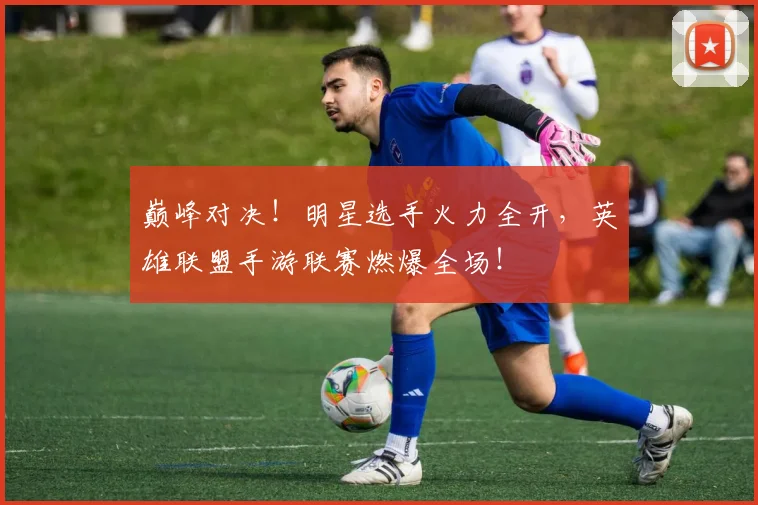 巅峰对决!明星选手火力全开,英雄联盟手游联赛燃爆全场!