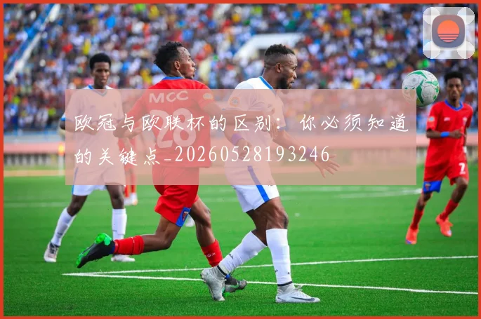欧冠与欧联杯的区别:你必须知道的关键点_20260528193246