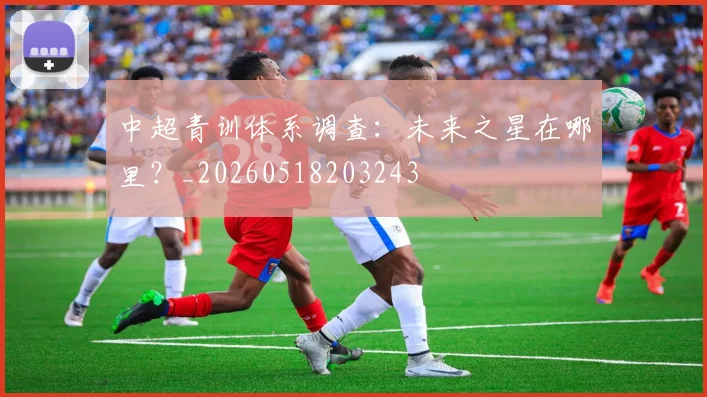 中超青训体系调查:未来之星在哪里?_20260518203243