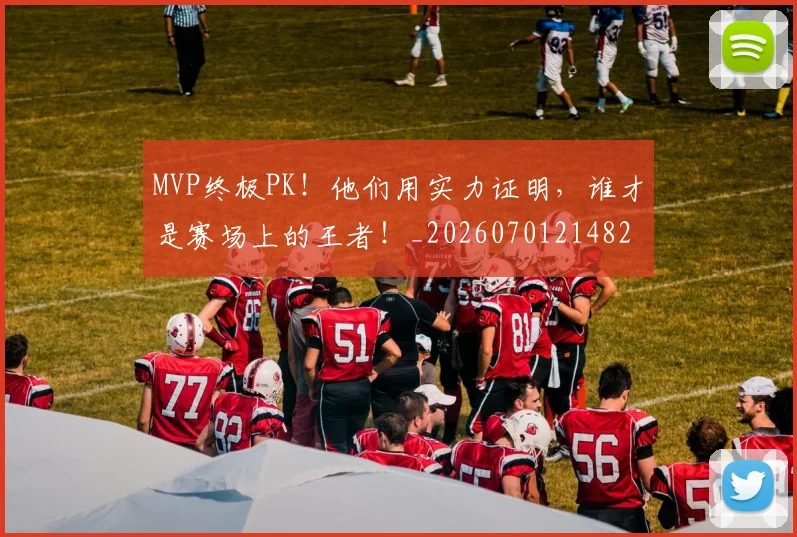 MVP终极PK！他们用实力证明，谁才是赛场上的王者！_20260701214821