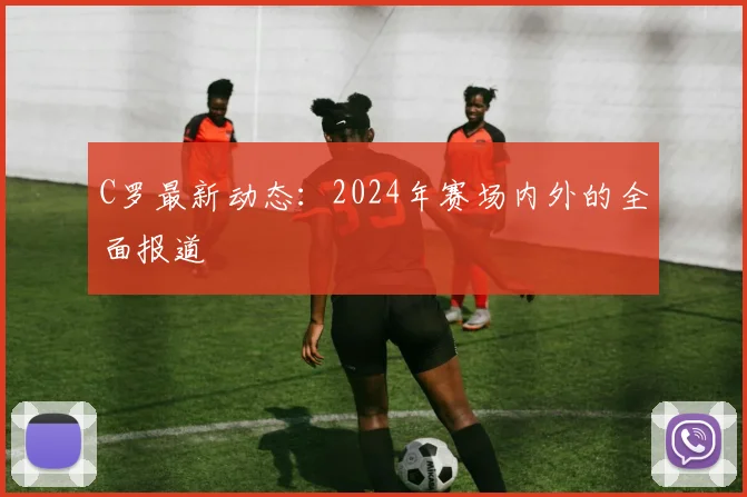 C罗最新动态：2024年赛场内外的全面报道