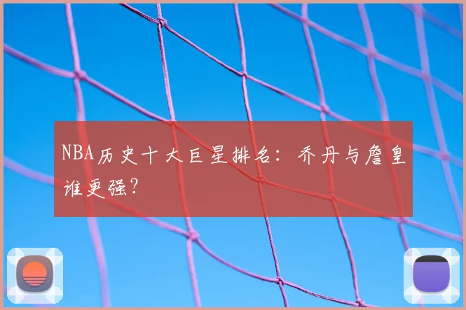 NBA历史十大巨星排名：乔丹与詹皇谁更强？