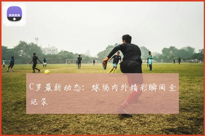 C罗最新动态：球场内外精彩瞬间全记录