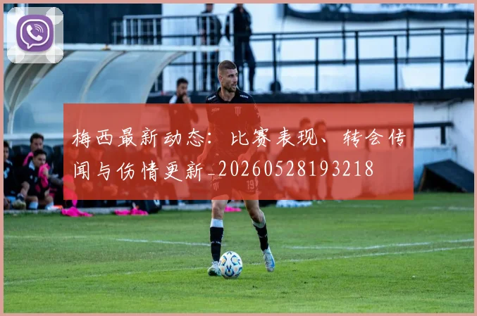 梅西最新动态:比赛表现、转会传闻与伤情更新_20260528193218