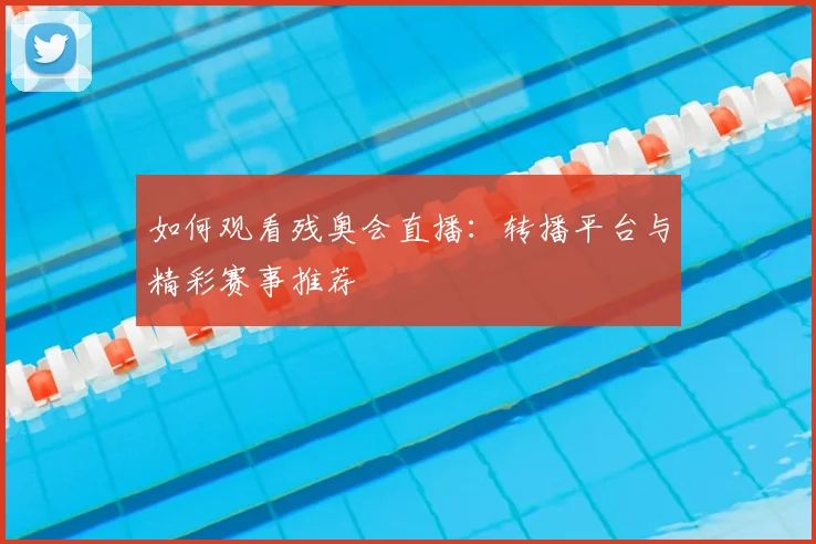如何观看残奥会直播:转播平台与精彩赛事推荐