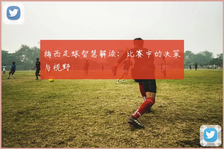 梅西足球智慧解读：比赛中的决策与视野