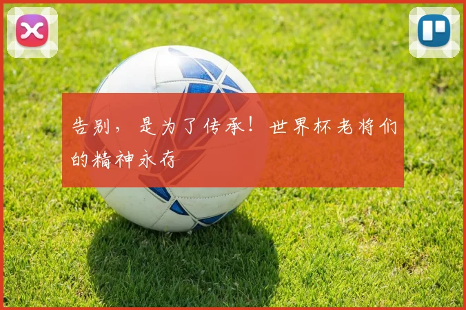 告别,是为了传承!世界杯老将们的精神永存